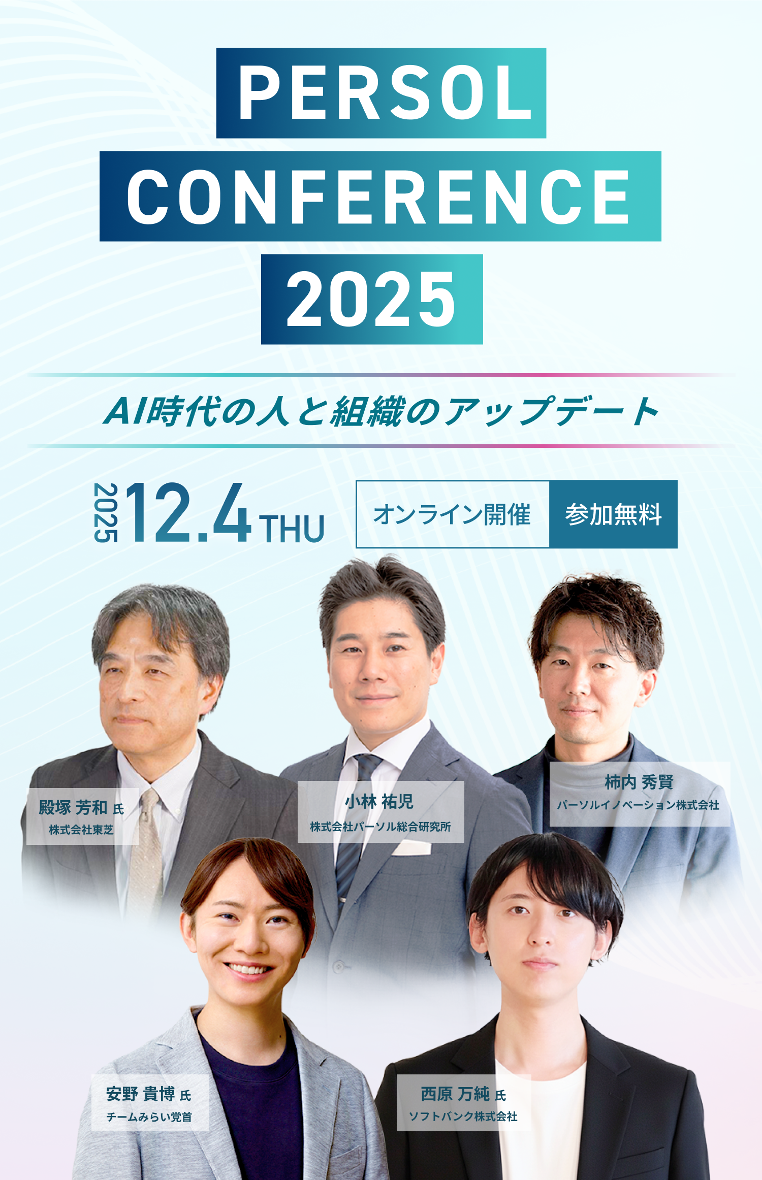 
            PERSOL CONFERENCE 2025 AI時代の人と組織のアップデート 2025.12.4 THU オンライン開催 参加無料
            安野 貴博 氏 チームみらい党首・AIエンジニア・起業家・SF作家
            柿内 秀賢 氏 パーソルイノベーション株式会社Reskilling Camp Company代表
            小林 祐児 氏 株式会社パーソル総合研究所主席研究員 執行役員 シンクタンク本部長
            西原 万純 氏 ソフトバンク株式会社AIプラットフォーム開発本部 AIインテグレーション統括部 統括部長
            鰐部 直生 氏 パーソルホールディングス株式会社グループAI・DX本部 グループAI推進部 部長
            