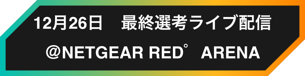12月26日 最終選考ライブ配信 @NETGEAR RED゜ARENA