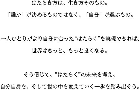 はたらき方は、生き方そのもの。「誰か」が決めるものではなく、「自分」が選ぶもの。一人ひとりがより自分に合った“はたらく”を実現できれば、世界はきっと、もっと良くなる。そう信じて、“はたらく”の未来を考え、自分自身を、そして世の中を変えていく一歩を踏み出そう。