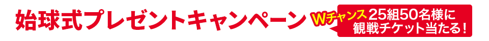 始球式プレゼントキャンペーン Wチャンス　25組50名様に観戦チケット当たる！