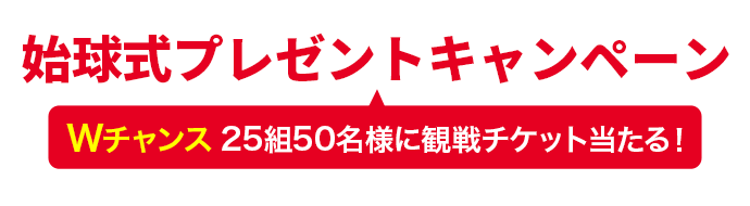 始球式プレゼントキャンペーン Wチャンス　25組50名様に観戦チケット当たる！